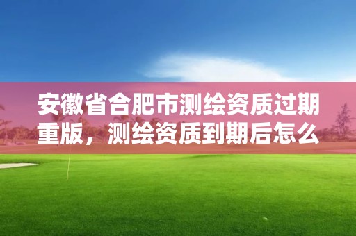 安徽省合肥市測繪資質過期重版，測繪資質到期后怎么續期?