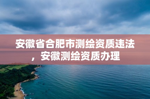 安徽省合肥市測繪資質(zhì)違法，安徽測繪資質(zhì)辦理