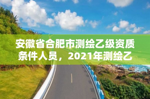 安徽省合肥市測繪乙級資質條件人員，2021年測繪乙級資質