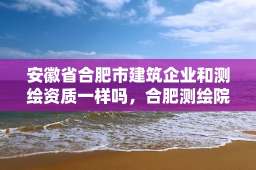 安徽省合肥市建筑企業和測繪資質一樣嗎，合肥測繪院是什么單位