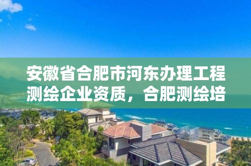 安徽省合肥市河東辦理工程測繪企業資質，合肥測繪培訓學校