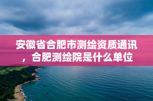 安徽省合肥市測繪資質(zhì)通訊，合肥測繪院是什么單位