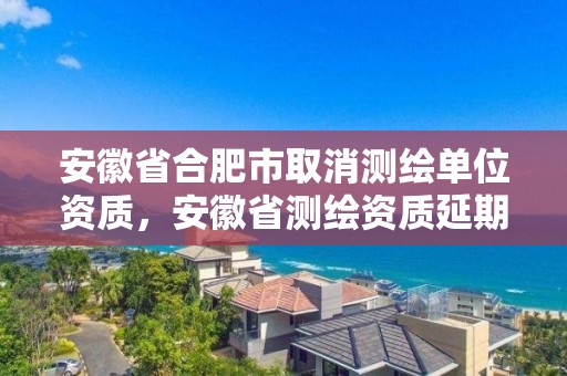 安徽省合肥市取消測繪單位資質，安徽省測繪資質延期公告