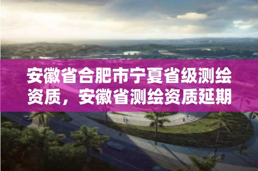 安徽省合肥市寧夏省級(jí)測(cè)繪資質(zhì)，安徽省測(cè)繪資質(zhì)延期公告