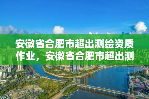 安徽省合肥市超出測(cè)繪資質(zhì)作業(yè)，安徽省合肥市超出測(cè)繪資質(zhì)作業(yè)人員名單