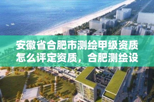 安徽省合肥市測繪甲級資質怎么評定資質，合肥測繪設計院