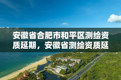 安徽省合肥市和平區測繪資質延期，安徽省測繪資質延期公告