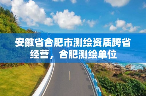 安徽省合肥市測繪資質(zhì)跨省經(jīng)營，合肥測繪單位