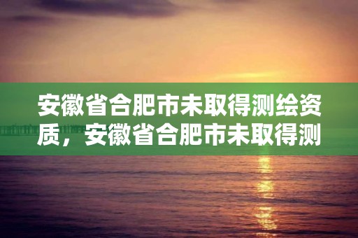 安徽省合肥市未取得測繪資質，安徽省合肥市未取得測繪資質的公司