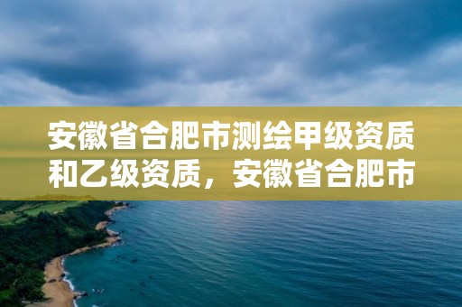 安徽省合肥市測繪甲級資質和乙級資質，安徽省合肥市測繪甲級資質和乙級資質企業名單