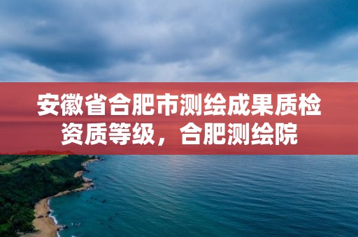 安徽省合肥市測繪成果質檢資質等級，合肥測繪院