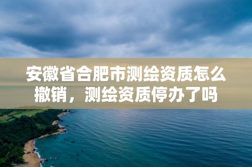 安徽省合肥市測繪資質怎么撤銷，測繪資質停辦了嗎