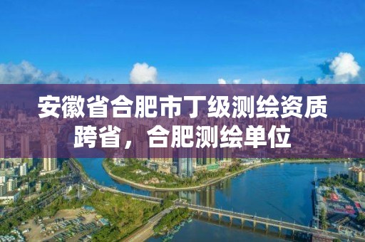 安徽省合肥市丁級測繪資質跨省，合肥測繪單位