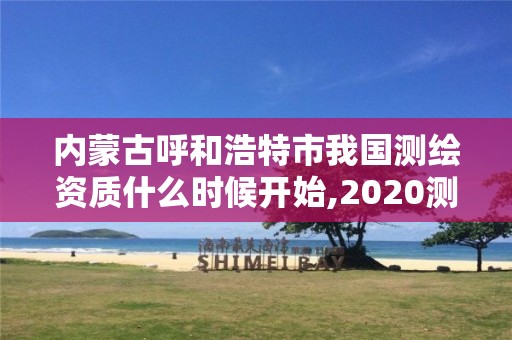 內蒙古呼和浩特市我國測繪資質什么時候開始,2020測繪資質。