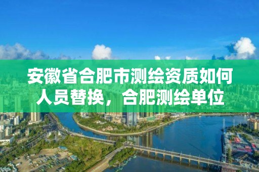 安徽省合肥市測繪資質如何人員替換，合肥測繪單位