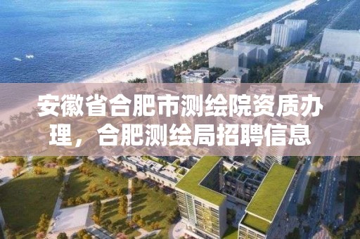 安徽省合肥市測繪院資質辦理，合肥測繪局招聘信息