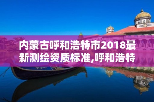 內蒙古呼和浩特市2018最新測繪資質標準,呼和浩特測繪局電話