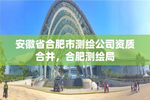 安徽省合肥市測繪公司資質合并，合肥測繪局