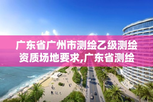 廣東省廣州市測繪乙級測繪資質場地要求,廣東省測繪資質單位名單