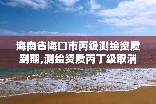 海南省?？谑斜墱y繪資質(zhì)到期,測繪資質(zhì)丙丁級取消時間