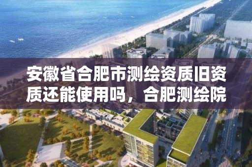 安徽省合肥市測繪資質舊資質還能使用嗎，合肥測繪院是什么單位