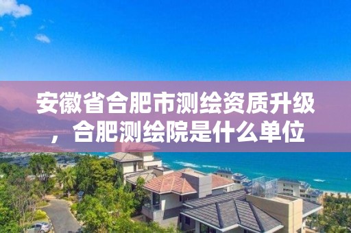 安徽省合肥市測繪資質升級，合肥測繪院是什么單位