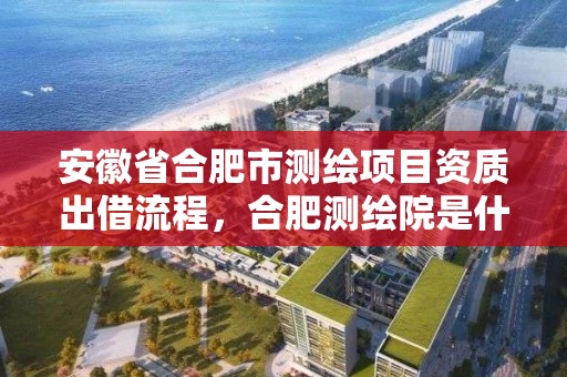 安徽省合肥市測繪項目資質出借流程，合肥測繪院是什么單位