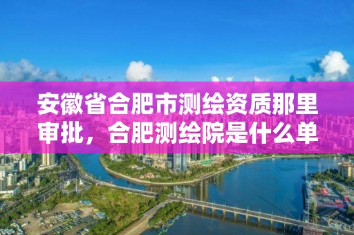 安徽省合肥市測繪資質那里審批，合肥測繪院是什么單位