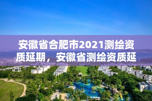 安徽省合肥市2021測繪資質(zhì)延期，安徽省測繪資質(zhì)延期公告