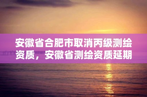 安徽省合肥市取消丙級測繪資質(zhì)，安徽省測繪資質(zhì)延期公告