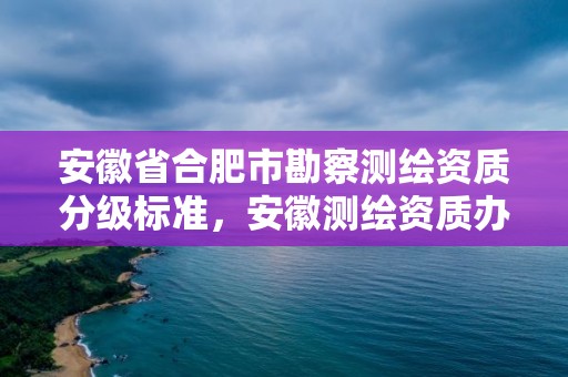 安徽省合肥市勘察測(cè)繪資質(zhì)分級(jí)標(biāo)準(zhǔn)，安徽測(cè)繪資質(zhì)辦理