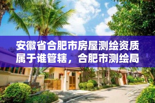 安徽省合肥市房屋測繪資質屬于誰管轄，合肥市測繪局二手房信息