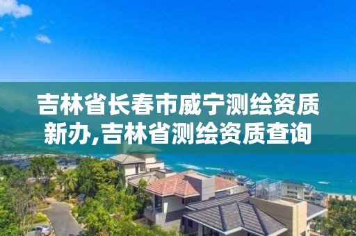 吉林省長春市威寧測繪資質新辦,吉林省測繪資質查詢