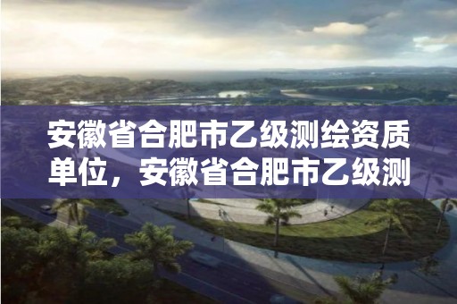 安徽省合肥市乙級測繪資質單位，安徽省合肥市乙級測繪資質單位名單