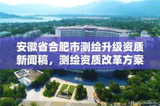 安徽省合肥市測繪升級資質新聞稿，測繪資質改革方案