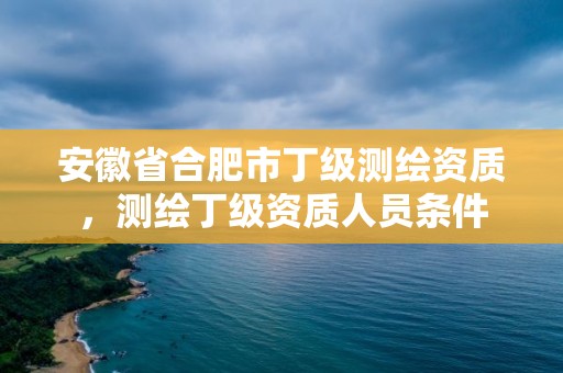 安徽省合肥市丁級測繪資質，測繪丁級資質人員條件