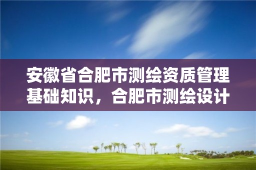 安徽省合肥市測繪資質管理基礎知識，合肥市測繪設計研究院官網