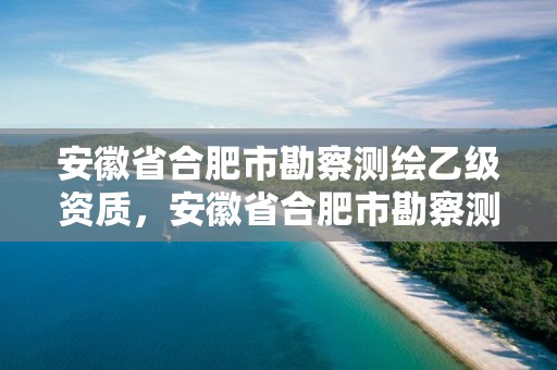 安徽省合肥市勘察測繪乙級資質(zhì)，安徽省合肥市勘察測繪乙級資質(zhì)企業(yè)名單