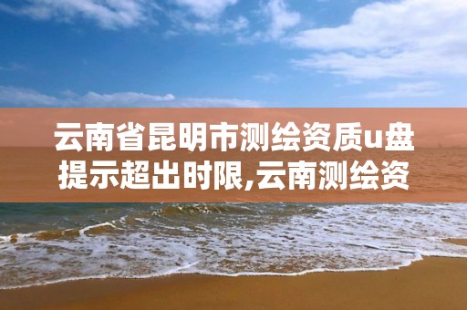 云南省昆明市測繪資質u盤提示超出時限,云南測繪資質管理平臺查詢。