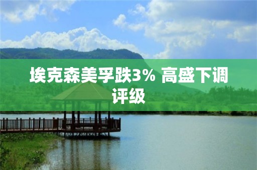 埃克森美孚跌3% 高盛下調評級