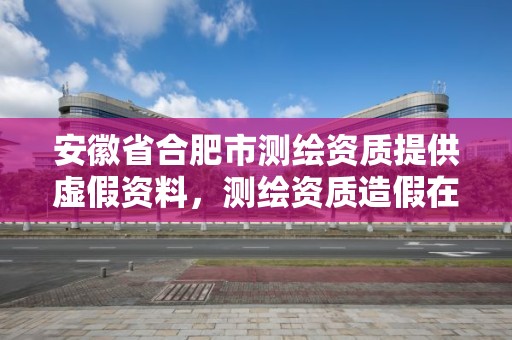 安徽省合肥市測繪資質提供虛假資料，測繪資質造假在哪里舉報