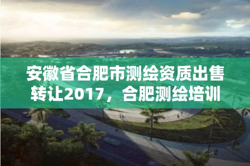 安徽省合肥市測繪資質出售轉讓2017，合肥測繪培訓學校