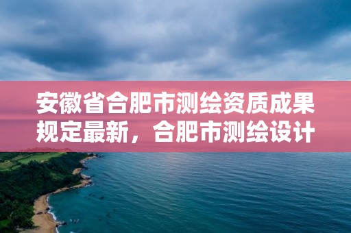 安徽省合肥市測繪資質(zhì)成果規(guī)定最新，合肥市測繪設計研究院官網(wǎng)