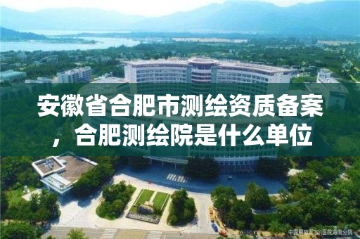 安徽省合肥市測繪資質(zhì)備案，合肥測繪院是什么單位