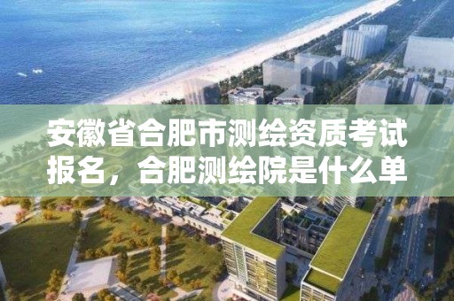 安徽省合肥市測繪資質考試報名，合肥測繪院是什么單位