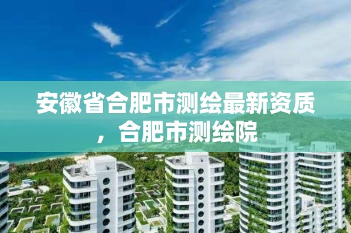 安徽省合肥市測繪最新資質，合肥市測繪院