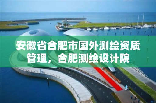 安徽省合肥市國外測繪資質管理，合肥測繪設計院