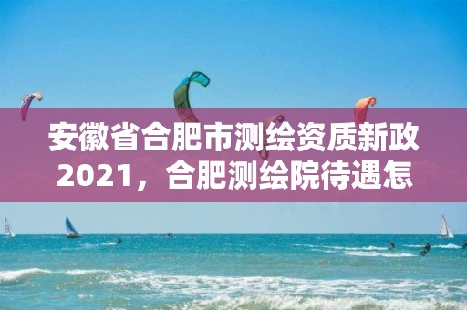 安徽省合肥市測(cè)繪資質(zhì)新政2021，合肥測(cè)繪院待遇怎么樣