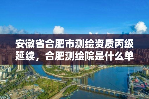 安徽省合肥市測繪資質丙級延續，合肥測繪院是什么單位