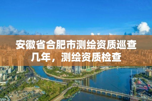 安徽省合肥市測繪資質巡查幾年，測繪資質檢查